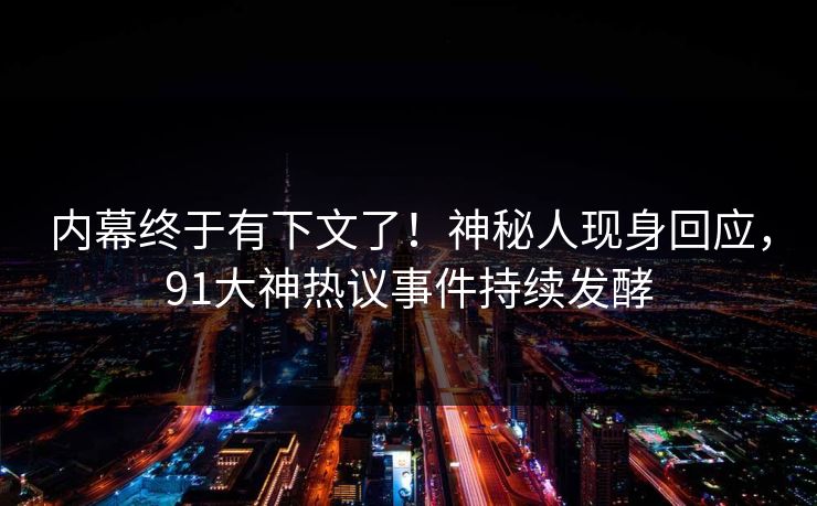 内幕终于有下文了！神秘人现身回应，91大神热议事件持续发酵