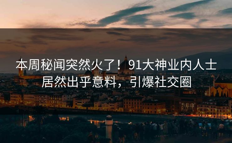 本周秘闻突然火了！91大神业内人士居然出乎意料，引爆社交圈