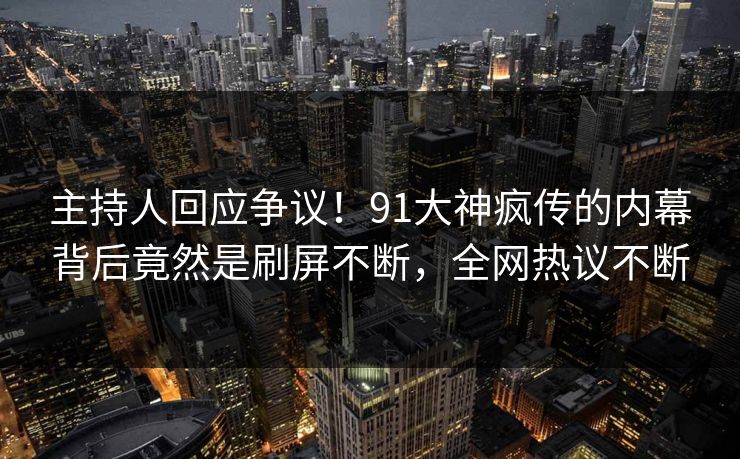 主持人回应争议！91大神疯传的内幕背后竟然是刷屏不断，全网热议不断
