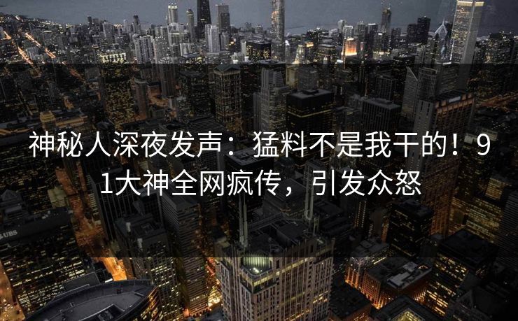 神秘人深夜发声：猛料不是我干的！91大神全网疯传，引发众怒