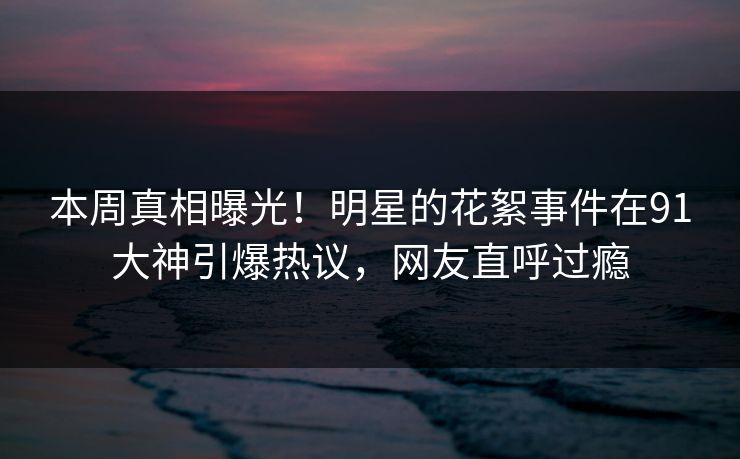 本周真相曝光！明星的花絮事件在91大神引爆热议，网友直呼过瘾