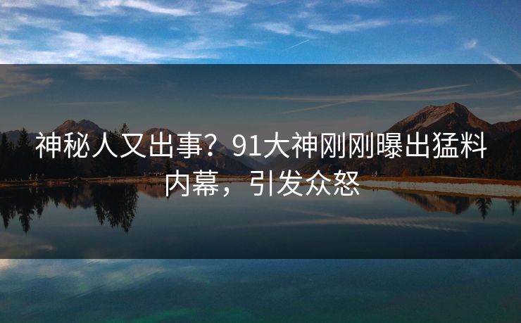 神秘人又出事？91大神刚刚曝出猛料内幕，引发众怒