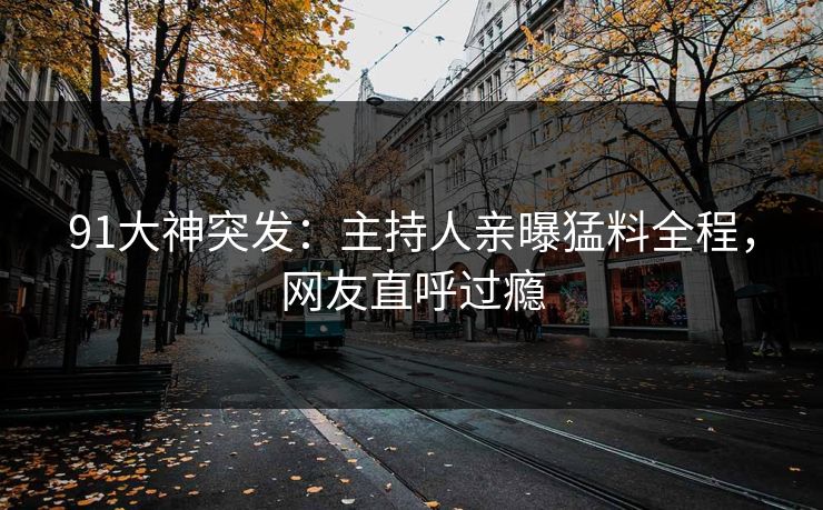 91大神突发：主持人亲曝猛料全程，网友直呼过瘾