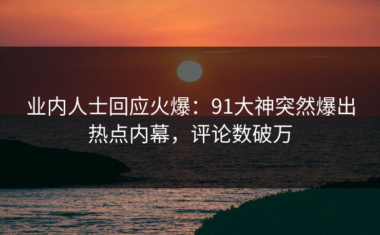 业内人士回应火爆：91大神突然爆出热点内幕，评论数破万