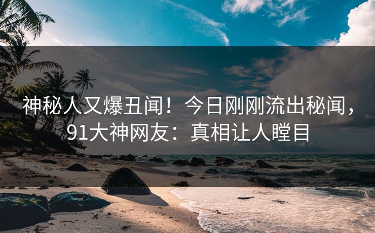 神秘人又爆丑闻！今日刚刚流出秘闻，91大神网友：真相让人瞠目