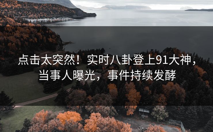 点击太突然！实时八卦登上91大神，当事人曝光，事件持续发酵