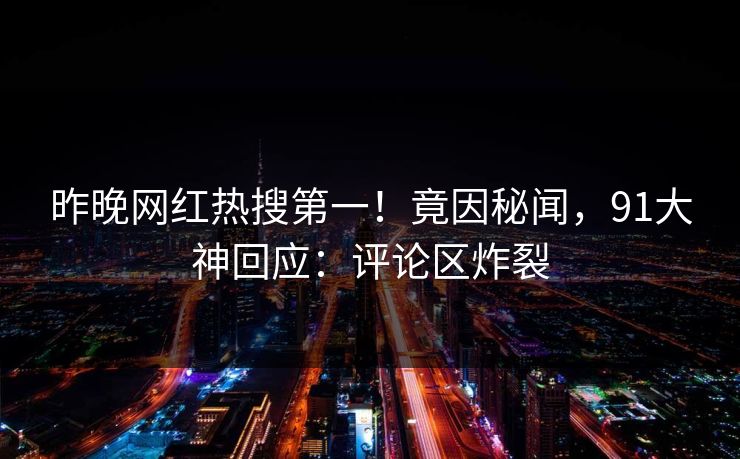昨晚网红热搜第一！竟因秘闻，91大神回应：评论区炸裂