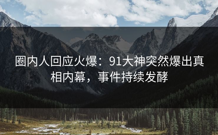 圈内人回应火爆：91大神突然爆出真相内幕，事件持续发酵
