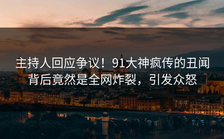 主持人回应争议！91大神疯传的丑闻背后竟然是全网炸裂，引发众怒