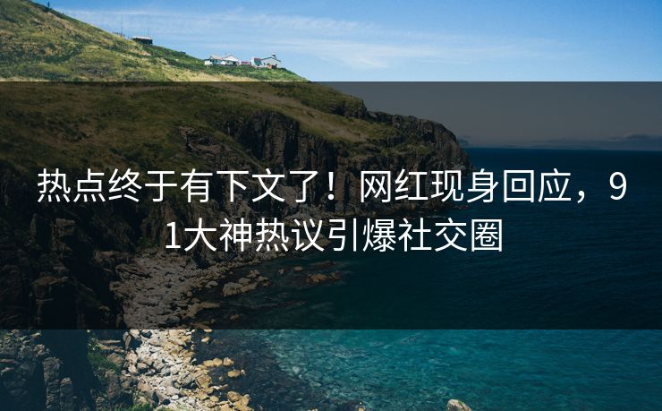 热点终于有下文了！网红现身回应，91大神热议引爆社交圈