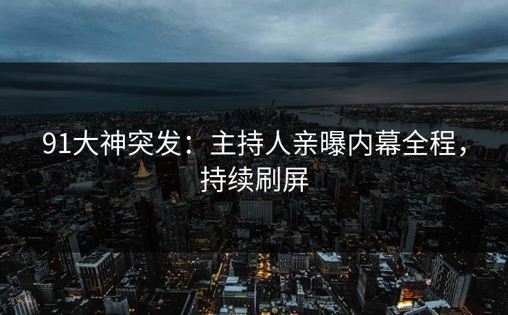 91大神突发：主持人亲曝内幕全程，持续刷屏