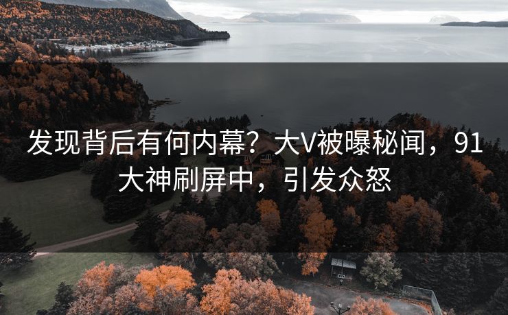 发现背后有何内幕？大V被曝秘闻，91大神刷屏中，引发众怒