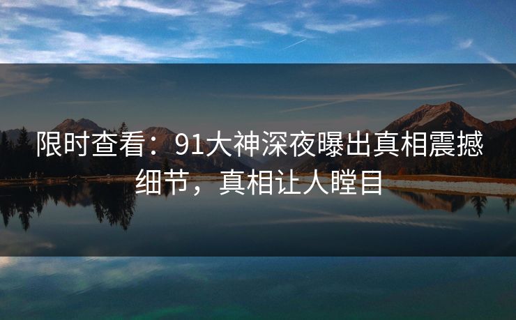 限时查看：91大神深夜曝出真相震撼细节，真相让人瞠目