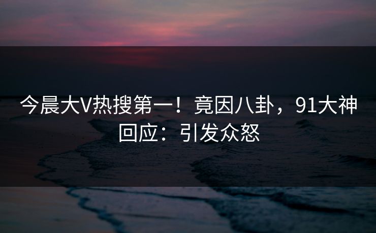 今晨大V热搜第一！竟因八卦，91大神回应：引发众怒