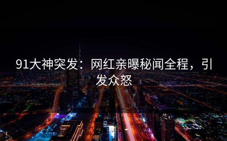 91大神突发：网红亲曝秘闻全程，引发众怒