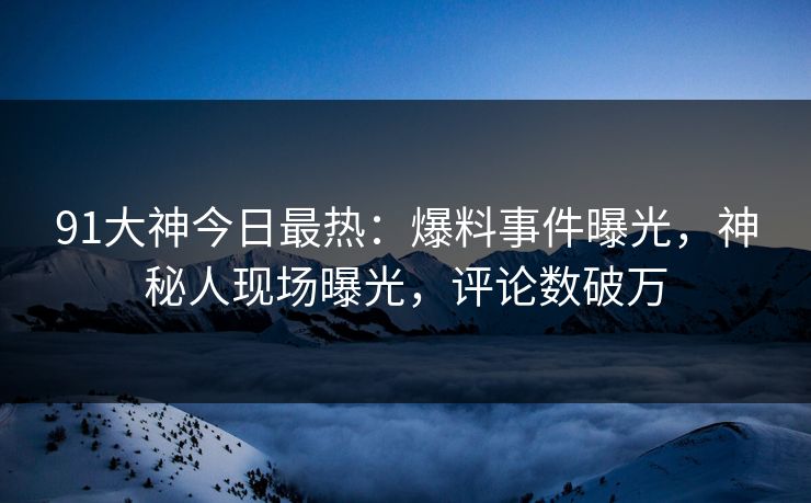 91大神今日最热：爆料事件曝光，神秘人现场曝光，评论数破万