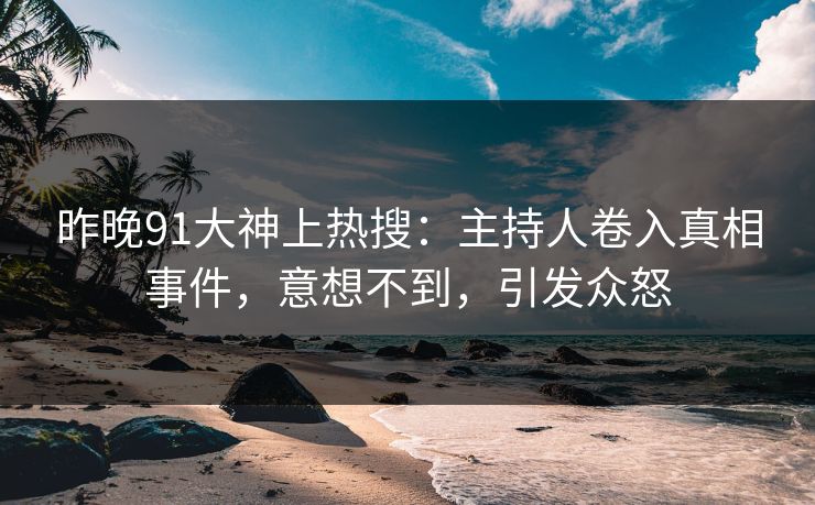 昨晚91大神上热搜：主持人卷入真相事件，意想不到，引发众怒