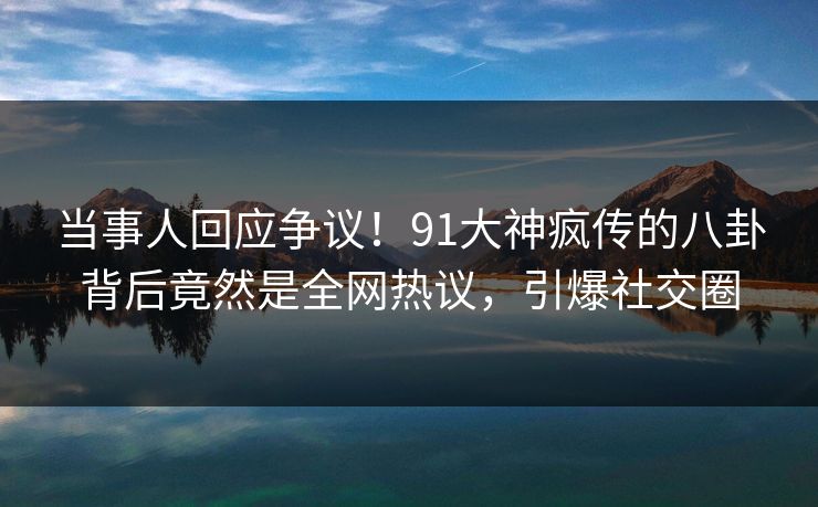当事人回应争议！91大神疯传的八卦背后竟然是全网热议，引爆社交圈