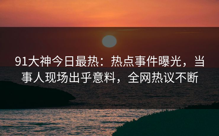 91大神今日最热：热点事件曝光，当事人现场出乎意料，全网热议不断