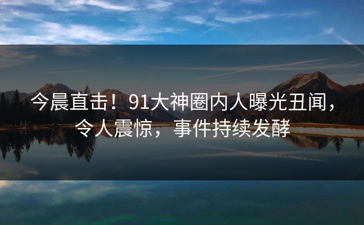 今晨直击！91大神圈内人曝光丑闻，令人震惊，事件持续发酵