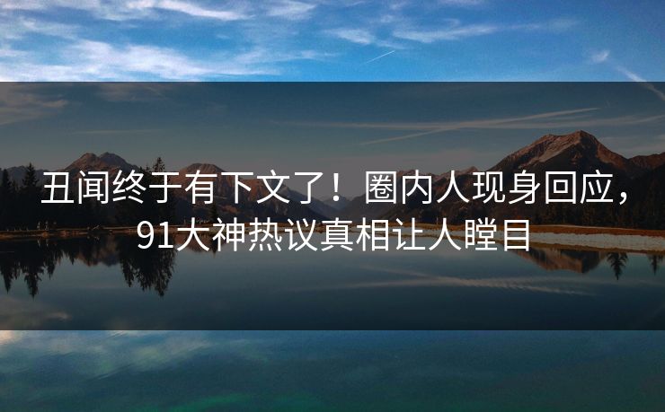 丑闻终于有下文了！圈内人现身回应，91大神热议真相让人瞠目