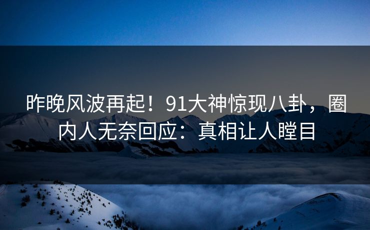 昨晚风波再起！91大神惊现八卦，圈内人无奈回应：真相让人瞠目