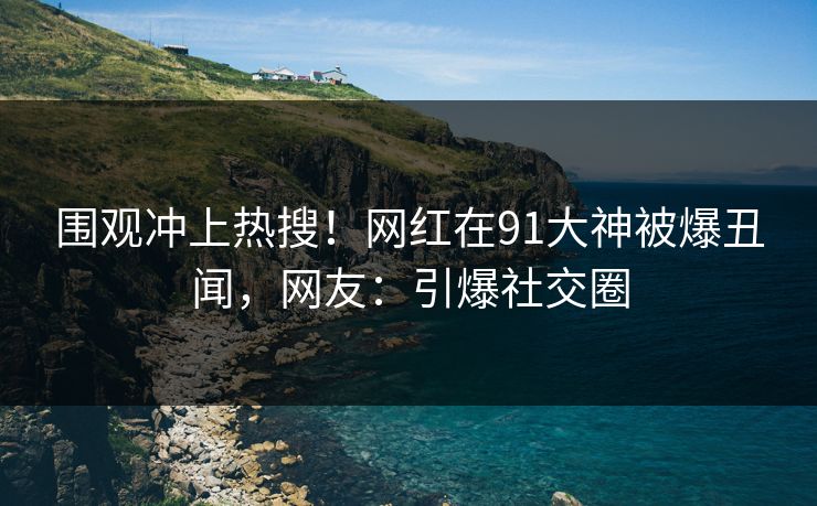 围观冲上热搜！网红在91大神被爆丑闻，网友：引爆社交圈