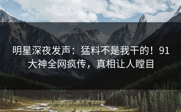 明星深夜发声：猛料不是我干的！91大神全网疯传，真相让人瞠目