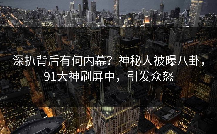 深扒背后有何内幕？神秘人被曝八卦，91大神刷屏中，引发众怒
