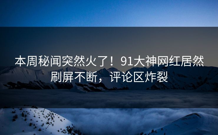 本周秘闻突然火了！91大神网红居然刷屏不断，评论区炸裂