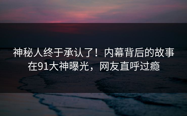 神秘人终于承认了！内幕背后的故事在91大神曝光，网友直呼过瘾