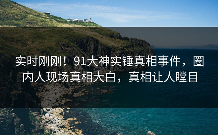 实时刚刚！91大神实锤真相事件，圈内人现场真相大白，真相让人瞠目