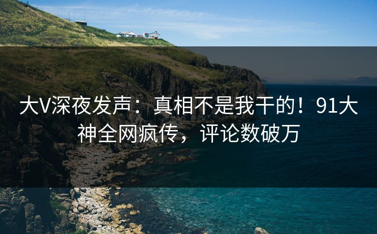 大V深夜发声：真相不是我干的！91大神全网疯传，评论数破万