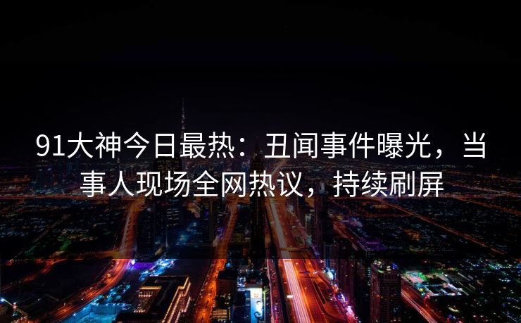 91大神今日最热：丑闻事件曝光，当事人现场全网热议，持续刷屏