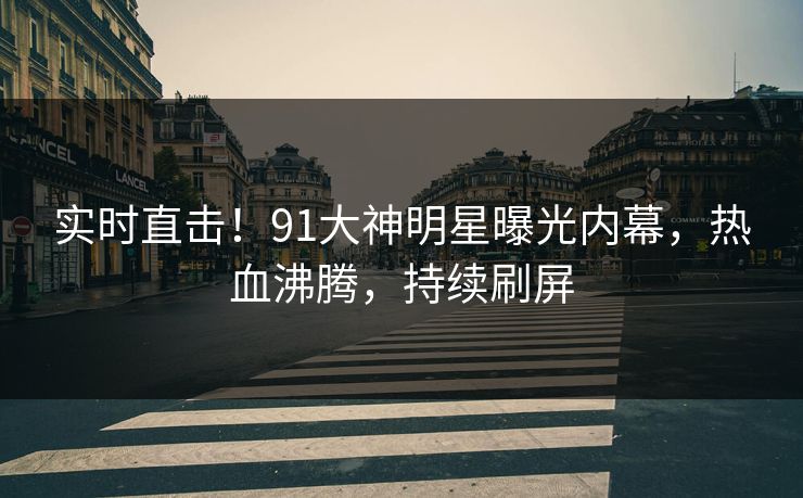 实时直击！91大神明星曝光内幕，热血沸腾，持续刷屏