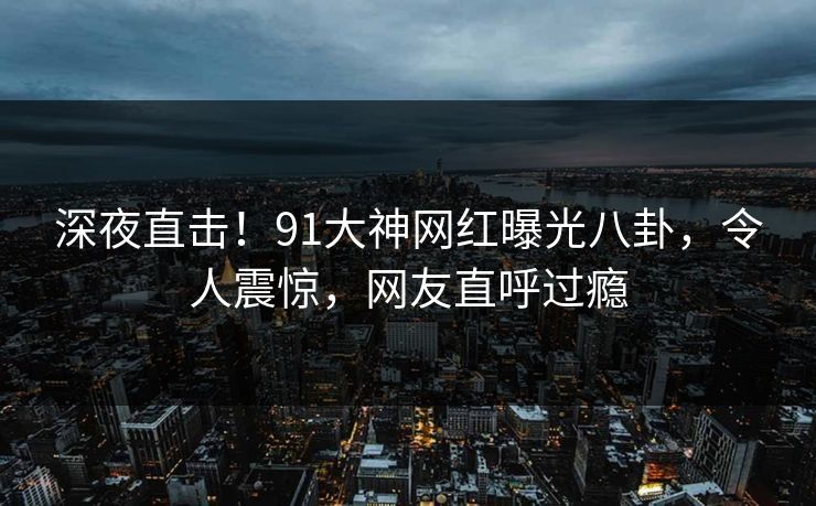 深夜直击！91大神网红曝光八卦，令人震惊，网友直呼过瘾