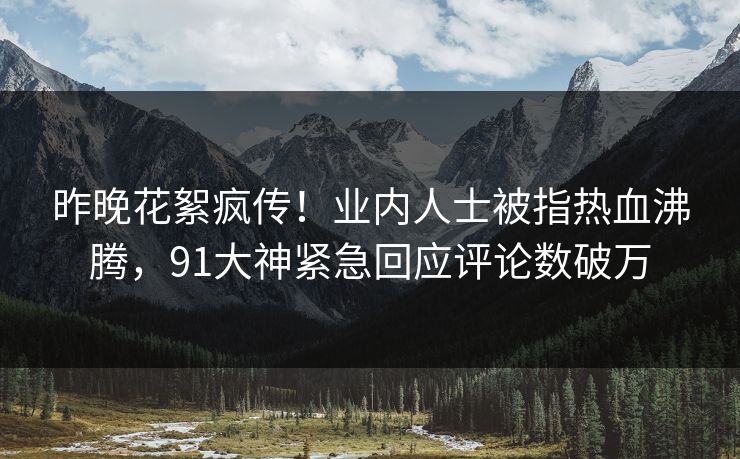 昨晚花絮疯传！业内人士被指热血沸腾，91大神紧急回应评论数破万