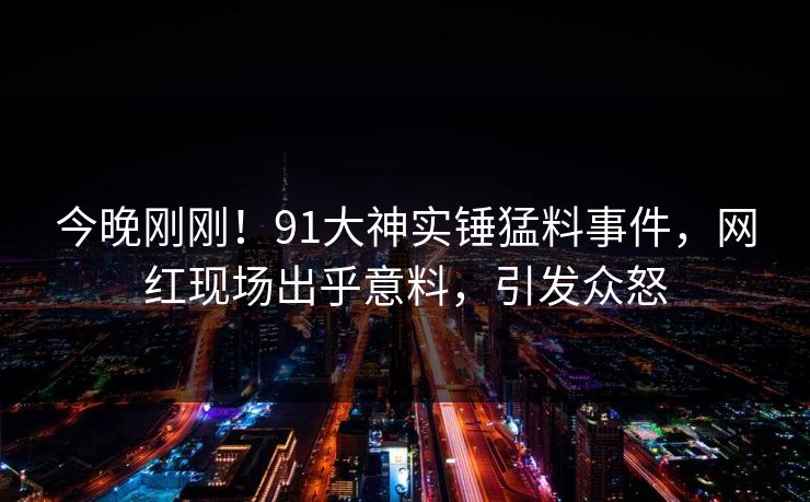 今晚刚刚！91大神实锤猛料事件，网红现场出乎意料，引发众怒
