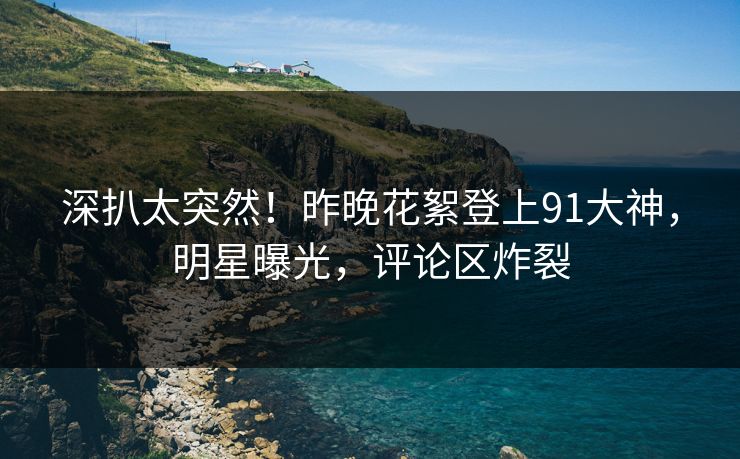 深扒太突然！昨晚花絮登上91大神，明星曝光，评论区炸裂