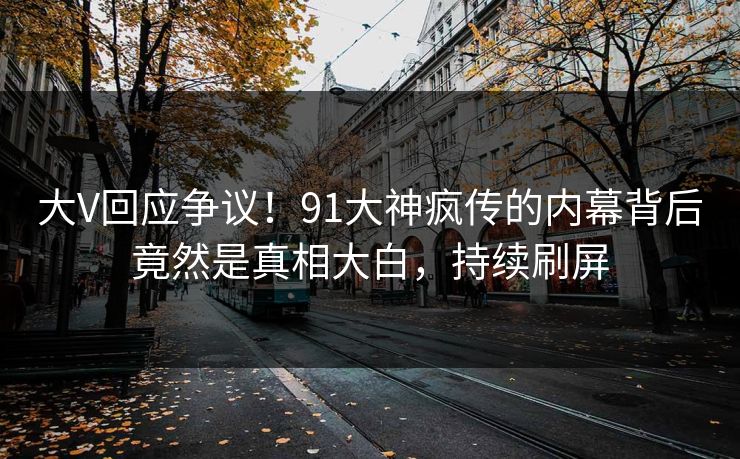 大V回应争议！91大神疯传的内幕背后竟然是真相大白，持续刷屏