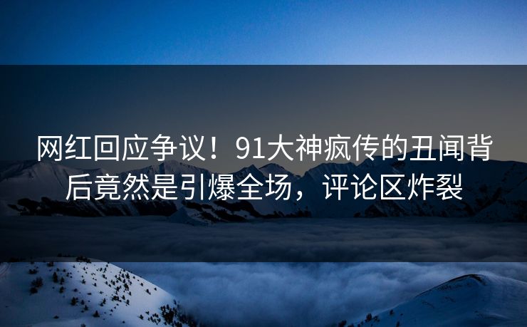 网红回应争议！91大神疯传的丑闻背后竟然是引爆全场，评论区炸裂
