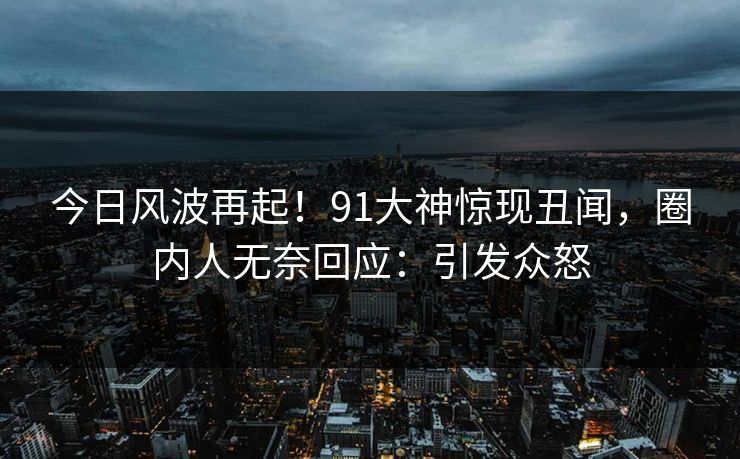 今日风波再起！91大神惊现丑闻，圈内人无奈回应：引发众怒