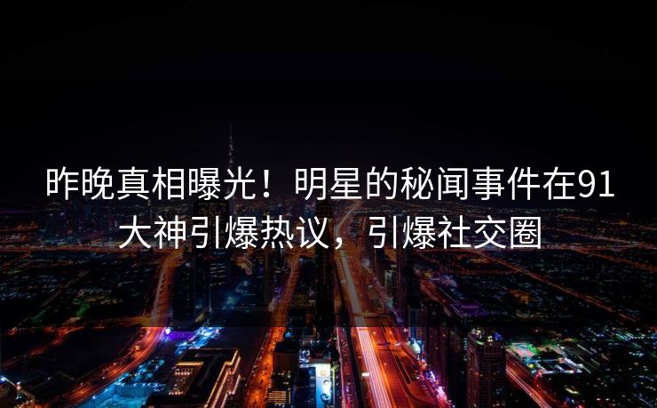 昨晚真相曝光！明星的秘闻事件在91大神引爆热议，引爆社交圈
