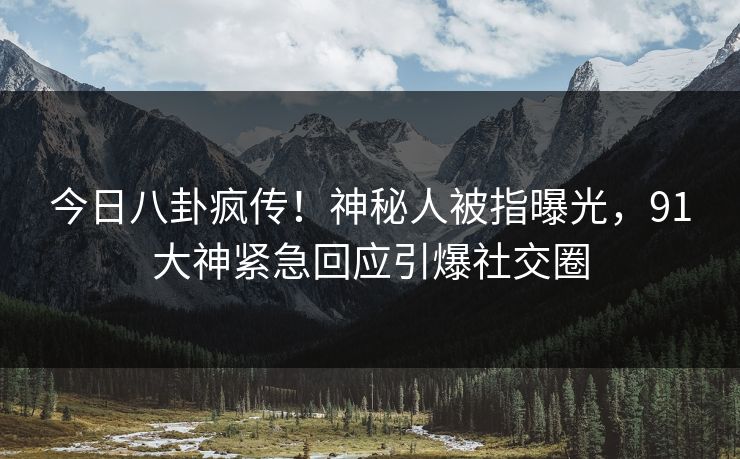 今日八卦疯传！神秘人被指曝光，91大神紧急回应引爆社交圈
