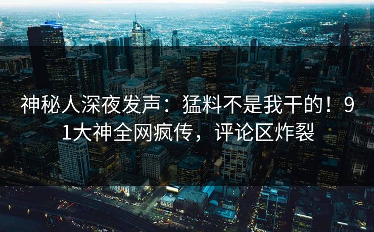 神秘人深夜发声：猛料不是我干的！91大神全网疯传，评论区炸裂