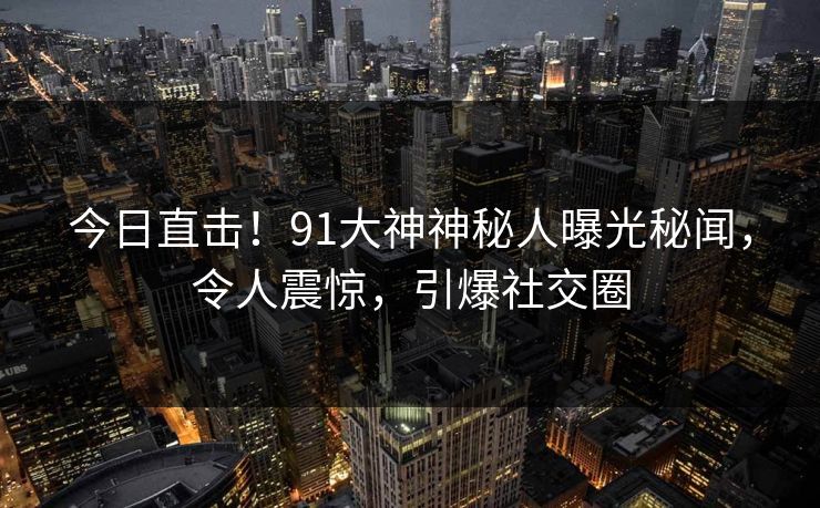 今日直击！91大神神秘人曝光秘闻，令人震惊，引爆社交圈