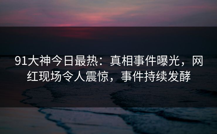 91大神今日最热：真相事件曝光，网红现场令人震惊，事件持续发酵