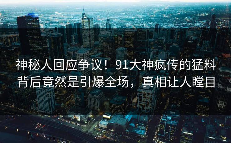 神秘人回应争议！91大神疯传的猛料背后竟然是引爆全场，真相让人瞠目