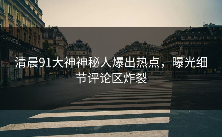 清晨91大神神秘人爆出热点，曝光细节评论区炸裂