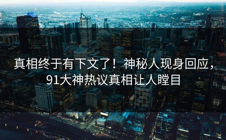 真相终于有下文了！神秘人现身回应，91大神热议真相让人瞠目